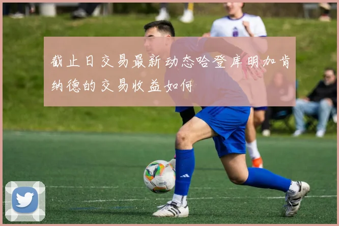 截止日交易最新动态哈登库明加肯纳德的交易收益如何
