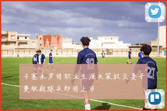 卡塞米罗将职业生涯决策权交妻子曼联新球衣即将上市