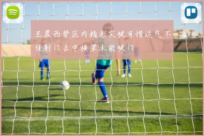 王晨西禁区内精彩突破可惜运气不佳射门击中横梁未能破门