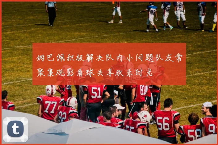 姆巴佩积极解决队内小问题队友常聚集观影看球共享欢乐时光
