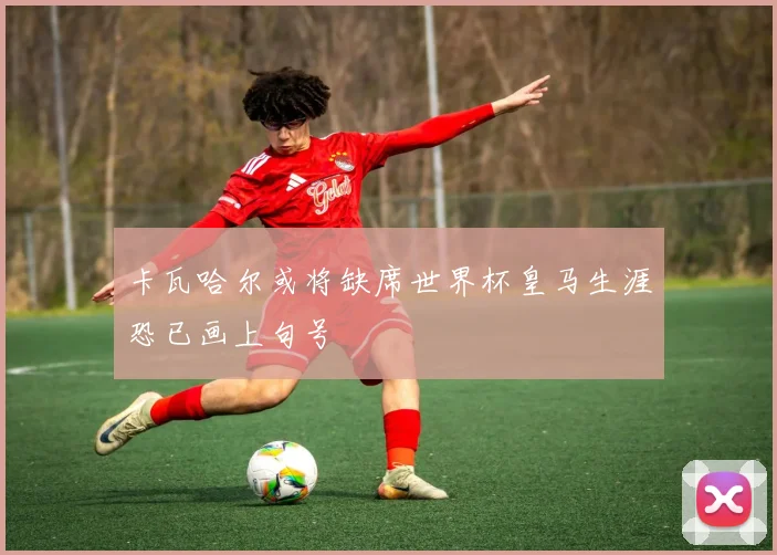 卡瓦哈尔或将缺席世界杯皇马生涯恐已画上句号