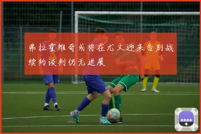 弗拉霍维奇或将在尤文迎来告别战续约谈判仍无进展
