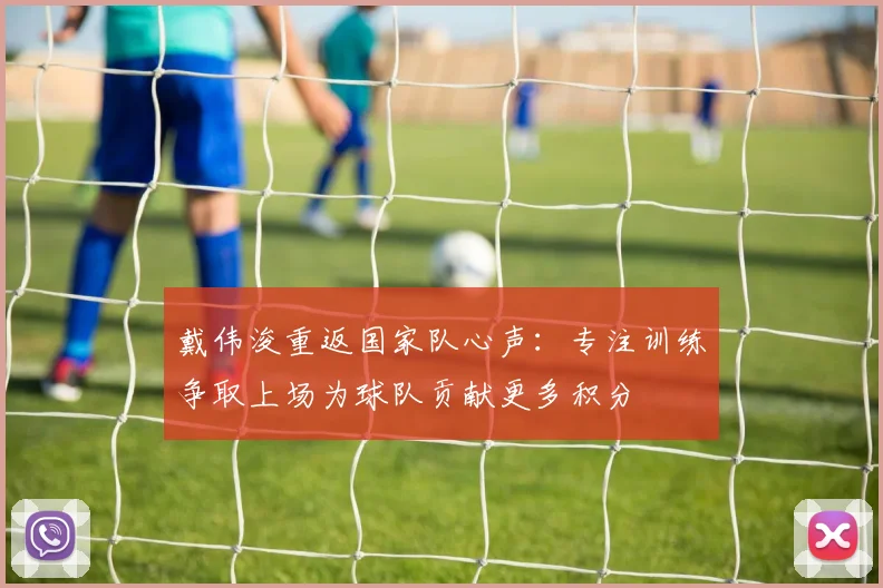 戴伟浚重返国家队心声：专注训练争取上场为球队贡献更多积分