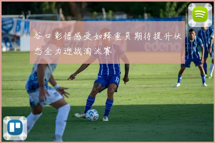 谷口彰悟感受如释重负期待提升状态全力迎战淘汰赛