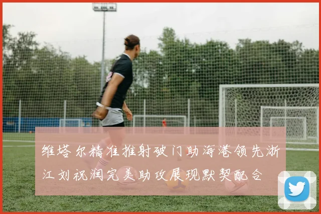 维塔尔精准推射破门助海港领先浙江刘祝润完美助攻展现默契配合