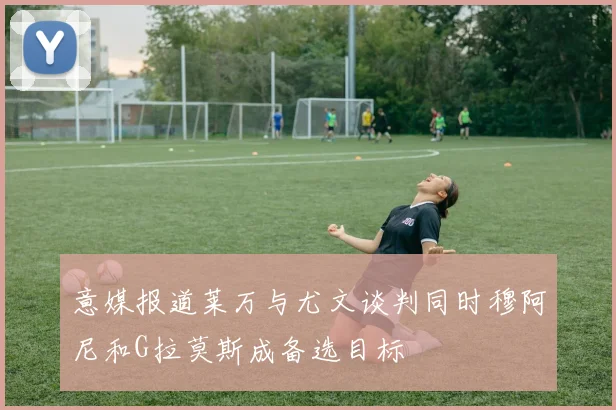 意媒报道莱万与尤文谈判同时穆阿尼和G拉莫斯成备选目标