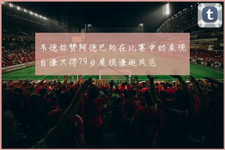 韦德称赞阿德巴约在比赛中的表现自谦只得79分展现谦逊风范