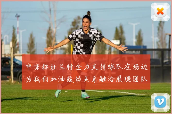 申京称杜兰特全力支持球队在场边为我们加油鼓劲关系融洽展现团队精神