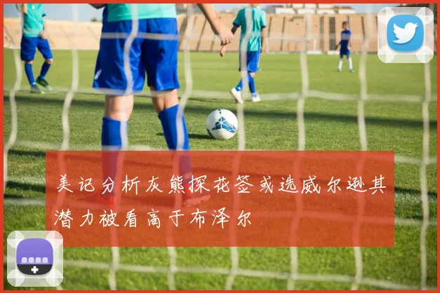 美记分析灰熊探花签或选威尔逊其潜力被看高于布泽尔