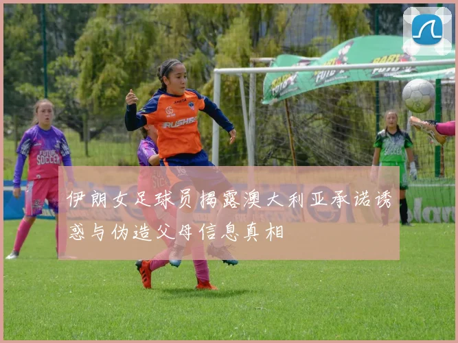 伊朗女足球员揭露澳大利亚承诺诱惑与伪造父母信息真相
