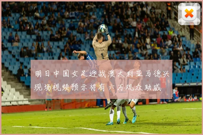 明日中国女足迎战澳大利亚马德兴现场视频预示将有六万观众助威
